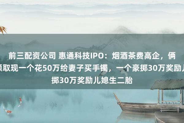 前三配资公司 惠通科技IPO：烟酒茶费高企，俩实控人大额取现一个花50万给妻子买手镯，一个豪掷30万奖励儿媳生二胎