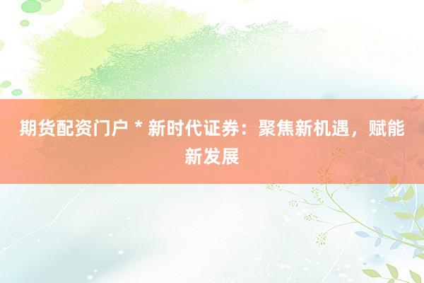 期货配资门户 * 新时代证券：聚焦新机遇，赋能新发展