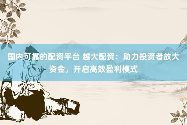 国内可靠的配资平台 越大配资：助力投资者放大资金，开启高效盈利模式