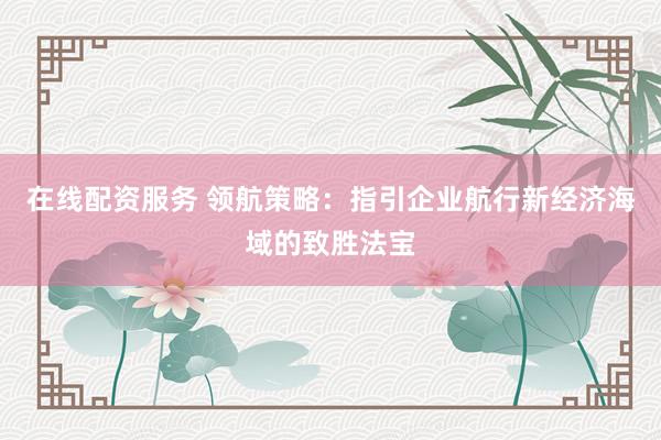 在线配资服务 领航策略：指引企业航行新经济海域的致胜法宝