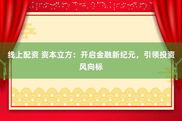 线上配资 资本立方：开启金融新纪元，引领投资风向标