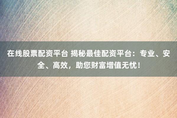 在线股票配资平台 揭秘最佳配资平台：专业、安全、高效，助您财富增值无忧！