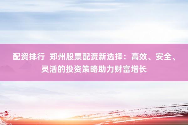 配资排行  郑州股票配资新选择：高效、安全、灵活的投资策略助力财富增长