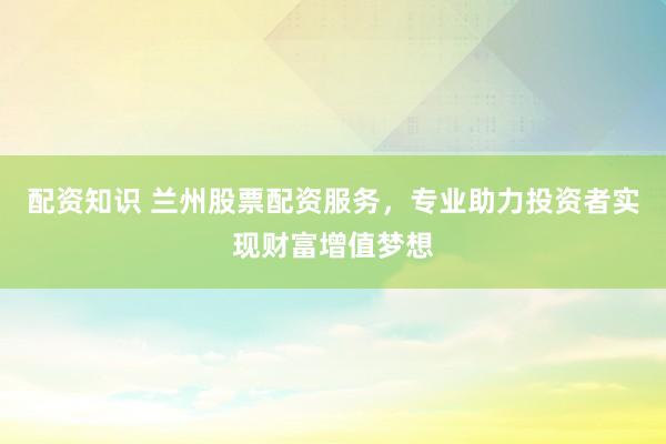 配资知识 兰州股票配资服务，专业助力投资者实现财富增值梦想