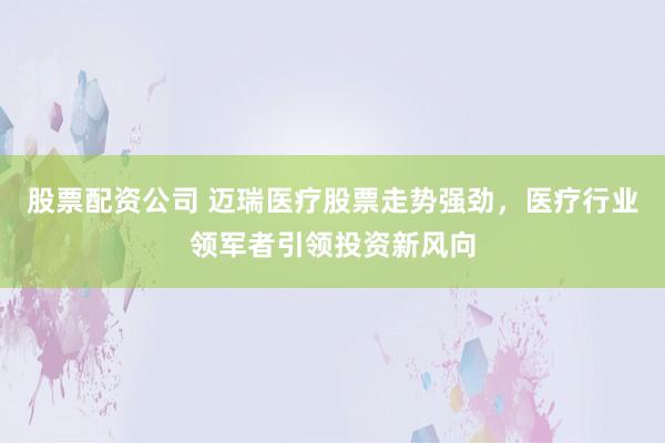 股票配资公司 迈瑞医疗股票走势强劲，医疗行业领军者引领投资新风向