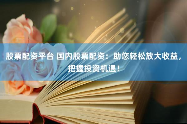 股票配资平台 国内股票配资：助您轻松放大收益，把握投资机遇！