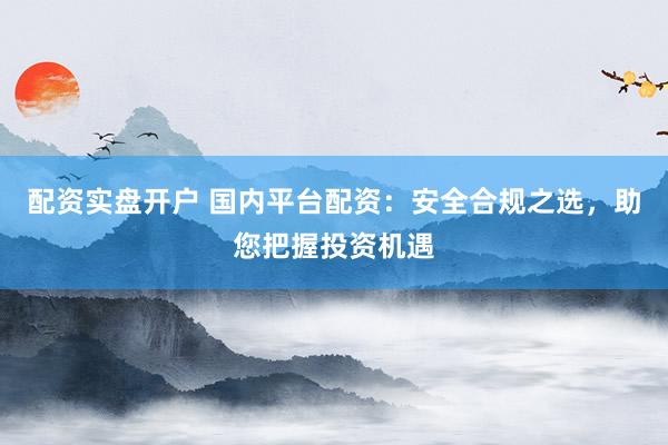 配资实盘开户 国内平台配资：安全合规之选，助您把握投资机遇