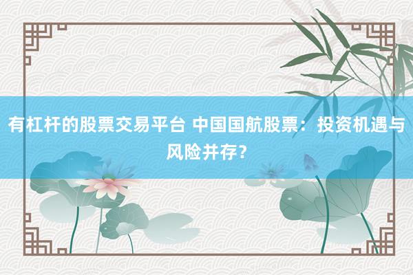 有杠杆的股票交易平台 中国国航股票：投资机遇与风险并存？