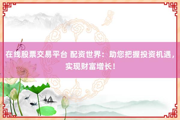 在线股票交易平台 配资世界：助您把握投资机遇，实现财富增长！