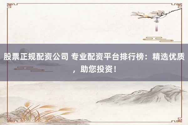 股票正规配资公司 专业配资平台排行榜：精选优质，助您投资！