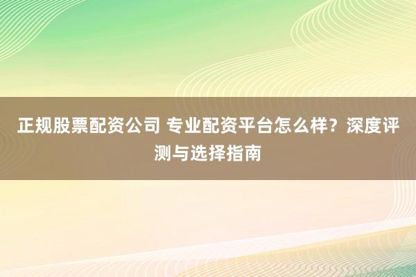正规股票配资公司 专业配资平台怎么样？深度评测与选择指南