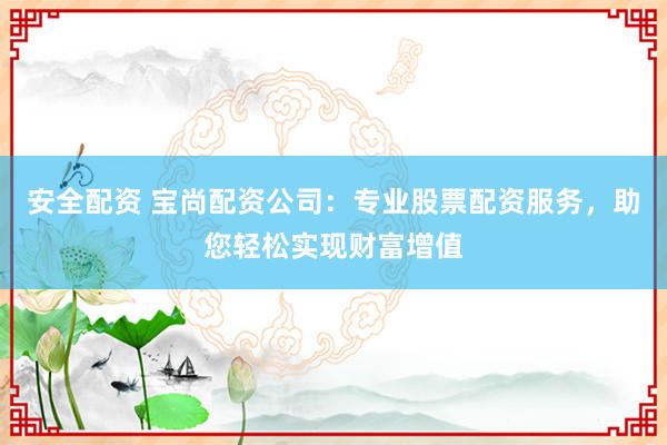 安全配资 宝尚配资公司：专业股票配资服务，助您轻松实现财富增值
