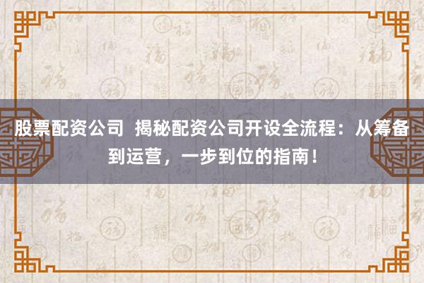 股票配资公司  揭秘配资公司开设全流程：从筹备到运营，一步到位的指南！