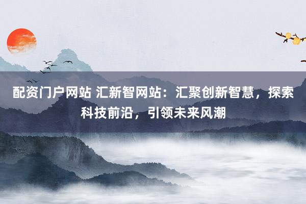 配资门户网站 汇新智网站：汇聚创新智慧，探索科技前沿，引领未来风潮