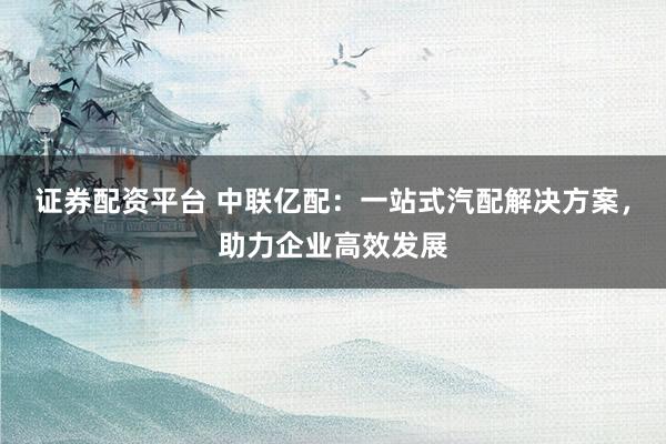 证券配资平台 中联亿配：一站式汽配解决方案，助力企业高效发展