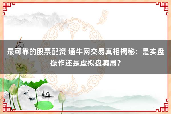 最可靠的股票配资 通牛网交易真相揭秘：是实盘操作还是虚拟盘骗局？