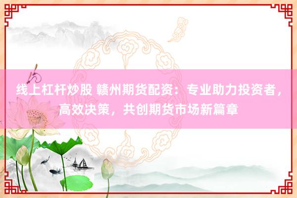 线上杠杆炒股 赣州期货配资：专业助力投资者，高效决策，共创期货市场新篇章