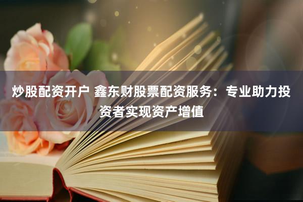 炒股配资开户 鑫东财股票配资服务：专业助力投资者实现资产增值