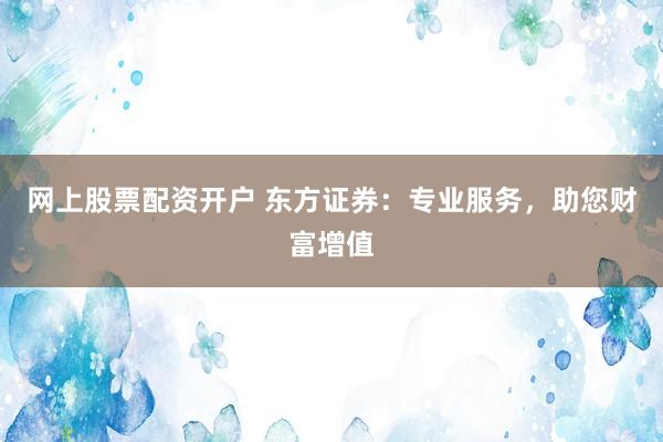 网上股票配资开户 东方证券：专业服务，助您财富增值