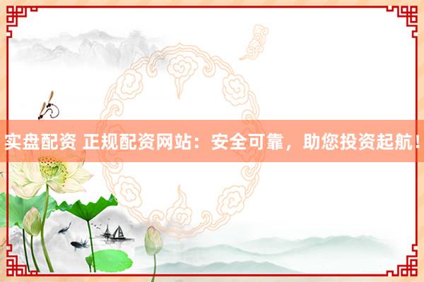 实盘配资 正规配资网站：安全可靠，助您投资起航！