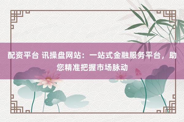 配资平台 讯操盘网站：一站式金融服务平台，助您精准把握市场脉动