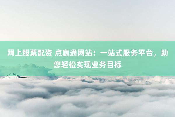 网上股票配资 点嬴通网站：一站式服务平台，助您轻松实现业务目标