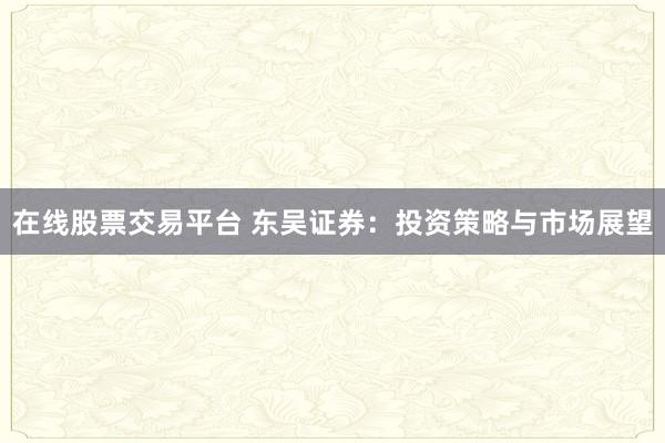 在线股票交易平台 东吴证券：投资策略与市场展望