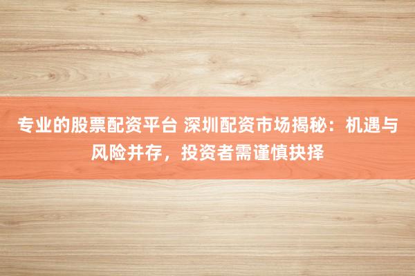 专业的股票配资平台 深圳配资市场揭秘：机遇与风险并存，投资者需谨慎抉择