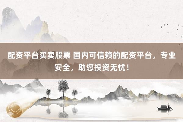 配资平台买卖股票 国内可信赖的配资平台，专业安全，助您投资无忧！
