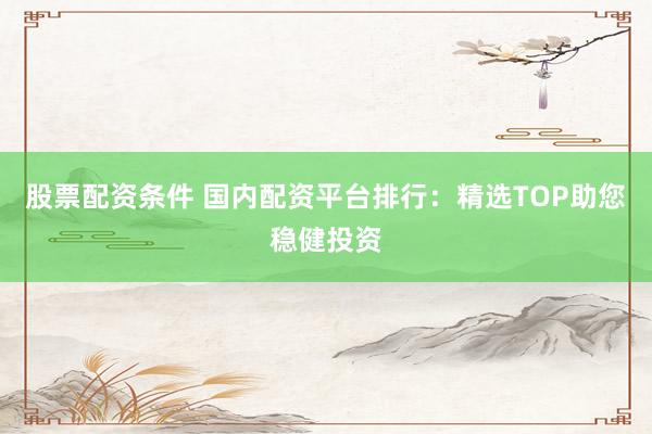股票配资条件 国内配资平台排行：精选TOP助您稳健投资