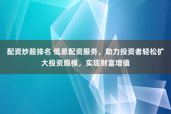 配资炒股排名 低息配资服务，助力投资者轻松扩大投资规模，实现财富增值