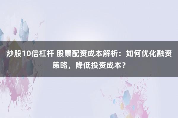 炒股10倍杠杆 股票配资成本解析：如何优化融资策略，降低投资成本？