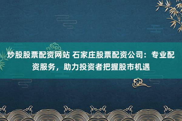 炒股股票配资网站 石家庄股票配资公司：专业配资服务，助力投资者把握股市机遇