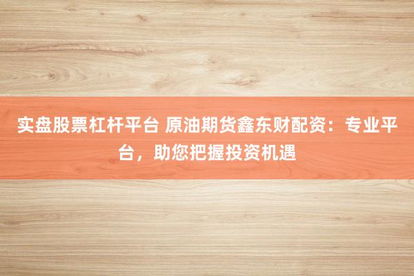 实盘股票杠杆平台 原油期货鑫东财配资：专业平台，助您把握投资机遇