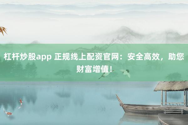 杠杆炒股app 正规线上配资官网：安全高效，助您财富增值！