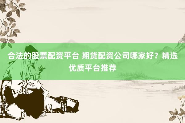 合法的股票配资平台 期货配资公司哪家好？精选优质平台推荐