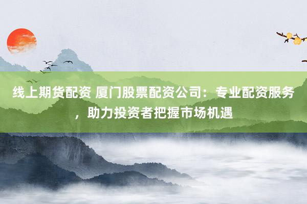 线上期货配资 厦门股票配资公司：专业配资服务，助力投资者把握市场机遇