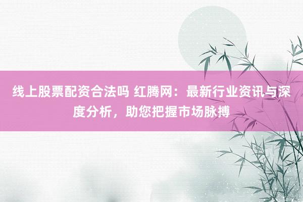 线上股票配资合法吗 红腾网：最新行业资讯与深度分析，助您把握市场脉搏