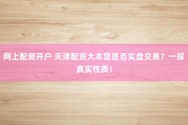 网上配资开户 天津配资大本营是否实盘交易？一探真实性质！