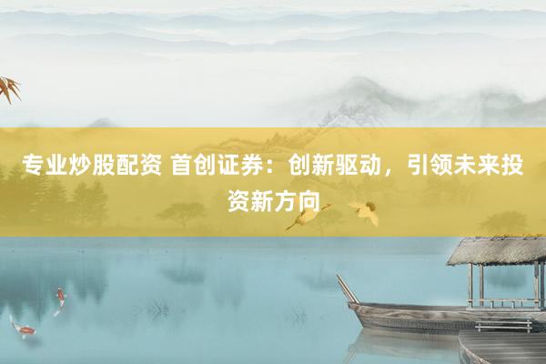 专业炒股配资 首创证券：创新驱动，引领未来投资新方向
