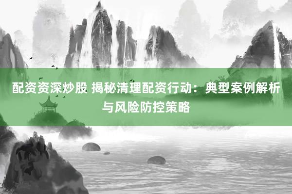 配资资深炒股 揭秘清理配资行动：典型案例解析与风险防控策略