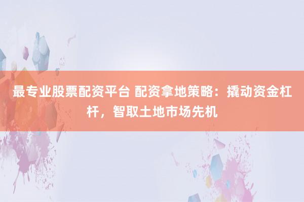 最专业股票配资平台 配资拿地策略：撬动资金杠杆，智取土地市场先机