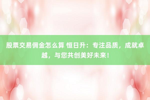 股票交易佣金怎么算 恒日升：专注品质，成就卓越，与您共创美好未来！