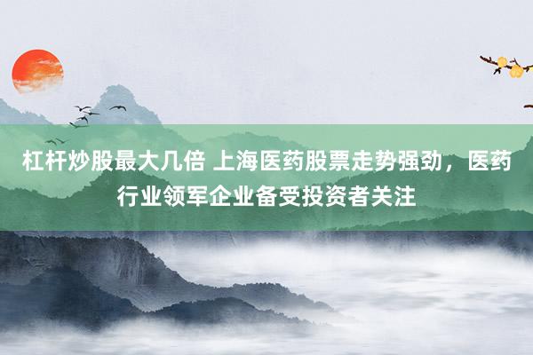 杠杆炒股最大几倍 上海医药股票走势强劲，医药行业领军企业备受投资者关注