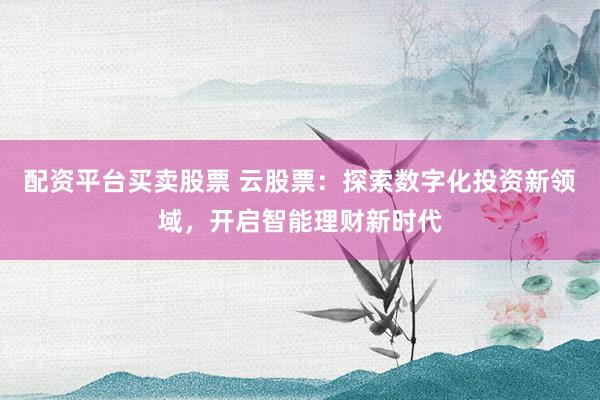 配资平台买卖股票 云股票：探索数字化投资新领域，开启智能理财新时代
