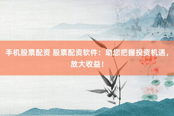 手机股票配资 股票配资软件：助您把握投资机遇，放大收益！