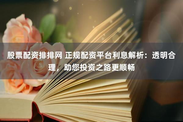 股票配资排排网 正规配资平台利息解析：透明合理，助您投资之路更顺畅