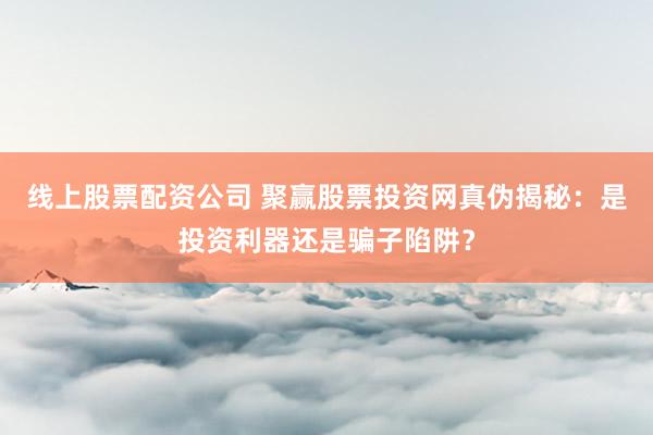 线上股票配资公司 聚赢股票投资网真伪揭秘：是投资利器还是骗子陷阱？