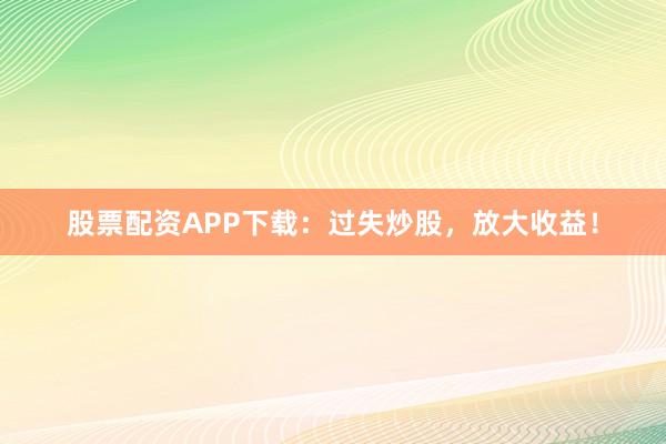 股票配资APP下载：过失炒股，放大收益！