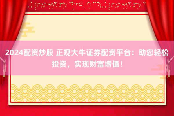 2024配资炒股 正规大牛证券配资平台：助您轻松投资，实现财富增值！